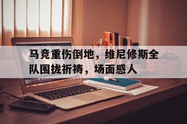 马竞重伤倒地，维尼修斯全队围拢祈祷，场面感人